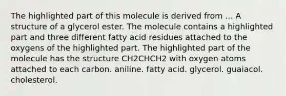 The highlighted part of this molecule is derived from ... A structure of a glycerol ester. The molecule contains a highlighted part and three different fatty acid residues attached to the oxygens of the highlighted part. The highlighted part of the molecule has the structure CH2CHCH2 with oxygen atoms attached to each carbon. aniline. fatty acid. glycerol. guaiacol. cholesterol.