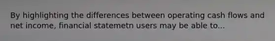 By highlighting the differences between operating cash flows and net income, financial statemetn users may be able to...