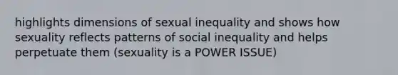 highlights dimensions of sexual inequality and shows how sexuality reflects patterns of social inequality and helps perpetuate them (sexuality is a POWER ISSUE)