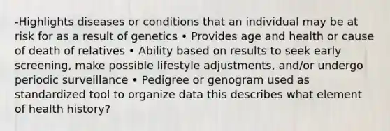 -Highlights diseases or conditions that an individual may be at risk for as a result of genetics • Provides age and health or cause of death of relatives • Ability based on results to seek early screening, make possible lifestyle adjustments, and/or undergo periodic surveillance • Pedigree or genogram used as standardized tool to organize data this describes what element of health history?