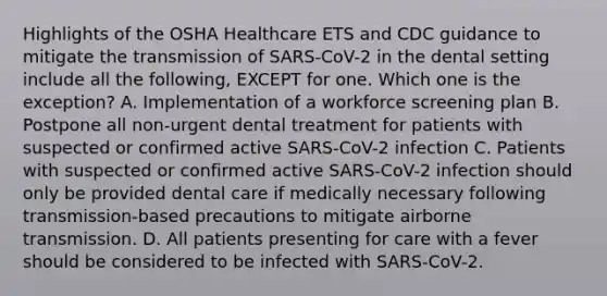 Highlights of the OSHA Healthcare ETS and CDC guidance to mitigate the transmission of SARS-CoV-2 in the dental setting include all the following, EXCEPT for one. Which one is the exception? A. Implementation of a workforce screening plan B. Postpone all non-urgent dental treatment for patients with suspected or confirmed active SARS-CoV-2 infection C. Patients with suspected or confirmed active SARS-CoV-2 infection should only be provided dental care if medically necessary following transmission-based precautions to mitigate airborne transmission. D. All patients presenting for care with a fever should be considered to be infected with SARS-CoV-2.