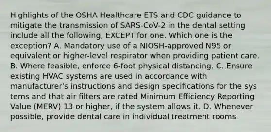 Highlights of the OSHA Healthcare ETS and CDC guidance to mitigate the transmission of SARS-CoV-2 in the dental setting include all the following, EXCEPT for one. Which one is the exception? A. Mandatory use of a NIOSH-approved N95 or equivalent or higher-level respirator when providing patient care. B. Where feasible, enforce 6-foot physical distancing. C. Ensure existing HVAC systems are used in accordance with manufacturer's instructions and design specifications for the sys tems and that air filters are rated Minimum Efficiency Reporting Value (MERV) 13 or higher, if the system allows it. D. Whenever possible, provide dental care in individual treatment rooms.