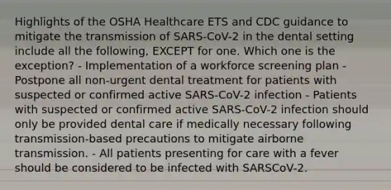 Highlights of the OSHA Healthcare ETS and CDC guidance to mitigate the transmission of SARS-CoV-2 in the dental setting include all the following, EXCEPT for one. Which one is the exception? - Implementation of a workforce screening plan - Postpone all non-urgent dental treatment for patients with suspected or confirmed active SARS-CoV-2 infection - Patients with suspected or confirmed active SARS-CoV-2 infection should only be provided dental care if medically necessary following transmission-based precautions to mitigate airborne transmission. - All patients presenting for care with a fever should be considered to be infected with SARSCoV-2.