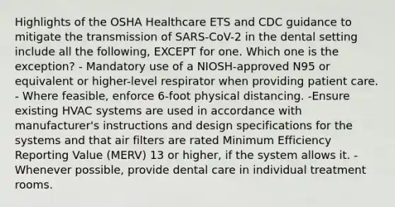 Highlights of the OSHA Healthcare ETS and CDC guidance to mitigate the transmission of SARS-CoV-2 in the dental setting include all the following, EXCEPT for one. Which one is the exception? - Mandatory use of a NIOSH-approved N95 or equivalent or higher-level respirator when providing patient care. - Where feasible, enforce 6-foot physical distancing. -Ensure existing HVAC systems are used in accordance with manufacturer's instructions and design specifications for the systems and that air filters are rated Minimum Efficiency Reporting Value (MERV) 13 or higher, if the system allows it. - Whenever possible, provide dental care in individual treatment rooms.