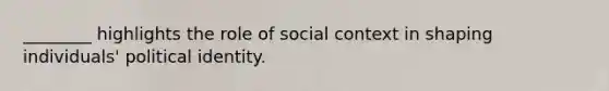 ________ highlights the role of social context in shaping individuals' political identity.