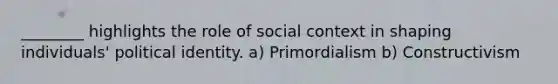 ________ highlights the role of social context in shaping individuals' political identity. a) Primordialism b) Constructivism