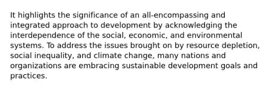 It highlights the significance of an all-encompassing and integrated approach to development by acknowledging the interdependence of the social, economic, and environmental systems. To address the issues brought on by resource depletion, social inequality, and climate change, many nations and organizations are embracing sustainable development goals and practices.