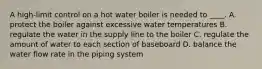 A high-limit control on a hot water boiler is needed to ____. A. protect the boiler against excessive water temperatures B. regulate the water in the supply line to the boiler C. regulate the amount of water to each section of baseboard D. balance the water flow rate in the piping system