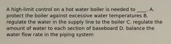 A high-limit control on a hot water boiler is needed to ____. A. protect the boiler against excessive water temperatures B. regulate the water in the supply line to the boiler C. regulate the amount of water to each section of baseboard D. balance the water flow rate in the piping system