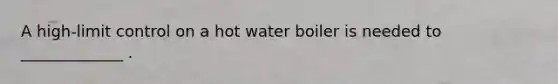 A high-limit control on a hot water boiler is needed to _____________ .