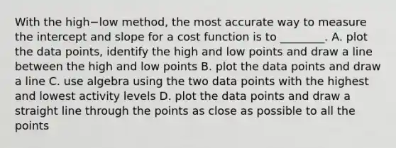 With the high−low ​method, the most accurate way to measure the intercept and slope for a cost function is to​ ________. A. plot the data​ points, identify the high and low points and draw a line between the high and low points B. plot the data points and draw a line C. use algebra using the two data points with the highest and lowest activity levels D. plot the data points and draw a straight line through the points as close as possible to all the points