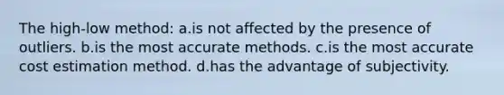 The high-low method: a.is not affected by the presence of outliers. b.is the most accurate methods. c.is the most accurate cost estimation method. d.has the advantage of subjectivity.