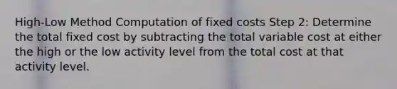 High-Low Method Computation of fixed costs Step 2: Determine the total fixed cost by subtracting the total variable cost at either the high or the low activity level from the total cost at that activity level.