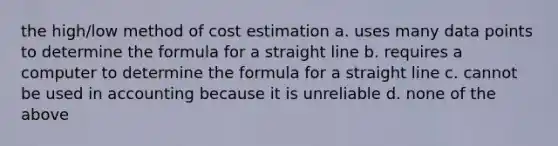 the high/low method of cost estimation a. uses many data points to determine the formula for a straight line b. requires a computer to determine the formula for a straight line c. cannot be used in accounting because it is unreliable d. none of the above