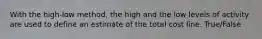 With the high-low method, the high and the low levels of activity are used to define an estimate of the total cost line. True/False
