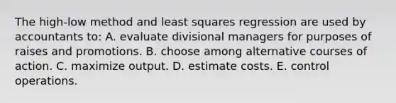 The high-low method and least squares regression are used by accountants to: A. evaluate divisional managers for purposes of raises and promotions. B. choose among alternative courses of action. C. maximize output. D. estimate costs. E. control operations.