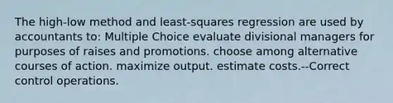 The high-low method and least-squares regression are used by accountants to: Multiple Choice evaluate divisional managers for purposes of raises and promotions. choose among alternative courses of action. maximize output. estimate costs.--Correct control operations.