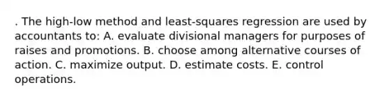 . The high-low method and least-squares regression are used by accountants to: A. evaluate divisional managers for purposes of raises and promotions. B. choose among alternative courses of action. C. maximize output. D. estimate costs. E. control operations.