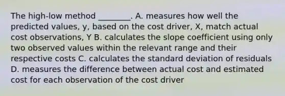 The high-low method ________. A. measures how well the predicted values, y, based on the cost driver, X, match actual cost observations, Y B. calculates the slope coefficient using only two observed values within the relevant range and their respective costs C. calculates the standard deviation of residuals D. measures the difference between actual cost and estimated cost for each observation of the cost driver