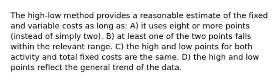 The high-low method provides a reasonable estimate of the fixed and variable costs as long as: A) it uses eight or more points (instead of simply two). B) at least one of the two points falls within the relevant range. C) the high and low points for both activity and total fixed costs are the same. D) the high and low points reflect the general trend of the data.