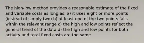 The high-low method provides a reasonable estimate of the fixed and variable costs as long as: a) it uses eight or more points (instead of simply two) b) at least one of the two points falls within the relevant range c) the high and low points reflect the general trend of the data d) the high and low points for both activity and total fixed costs are the same