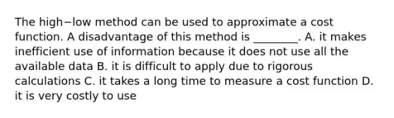 The high−low method can be used to approximate a cost function. A disadvantage of this method is​ ________. A. it makes inefficient use of information because it does not use all the available data B. it is difficult to apply due to rigorous calculations C. it takes a long time to measure a cost function D. it is very costly to use