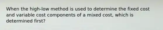 When the high-low method is used to determine the fixed cost and variable cost components of a mixed cost, which is determined first?