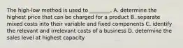 The high-low method is used to ________. A. determine the highest price that can be charged for a product B. separate mixed costs into their variable and fixed components C. identify the relevant and irrelevant costs of a business D. determine the sales level at highest capacity