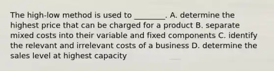 The high-low method is used to ________. A. determine the highest price that can be charged for a product B. separate mixed costs into their variable and fixed components C. identify the relevant and irrelevant costs of a business D. determine the sales level at highest capacity