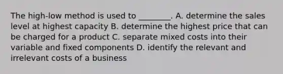 The​ high-low method is used to​ ________. A. determine the sales level at highest capacity B. determine the highest price that can be charged for a product C. separate mixed costs into their variable and fixed components D. identify the relevant and irrelevant costs of a business