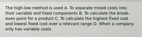 The​ high-low method is used A. To separate mixed costs into their variable and fixed components B. To calculate the​ break-even point for a product C. To calculate the highest fixed cost and lowest fixed cost over a relevant range D. When a company only has variable costs