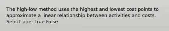 The high-low method uses the highest and lowest cost points to approximate a linear relationship between activities and costs. Select one: True False