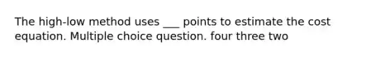 The high-low method uses ___ points to estimate the cost equation. Multiple choice question. four three two