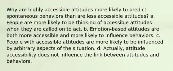 Why are highly accessible attitudes more likely to predict spontaneous behaviors than are less accessible attitudes? a. People are more likely to be thinking of accessible attitudes when they are called on to act. b. Emotion-based attitudes are both more accessible and more likely to influence behaviors. c. People with accessible attitudes are more likely to be influenced by arbitrary aspects of the situation. d. Actually, attitude accessibility does not influence the link between attitudes and behaviors.