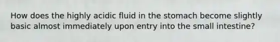 How does the highly acidic fluid in the stomach become slightly basic almost immediately upon entry into the small intestine?