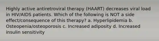 Highly active antiretroviral therapy (HAART) decreases viral load in HIV/AIDS patients. Which of the following is NOT a side effect/consequence of this therapy? a. Hyperlipidemia b. Osteopenia/osteoporosis c. Increased adiposity d. Increased insulin sensitivity