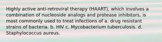 Highly active anti-retroviral therapy (HAART), which involves a combination of nucleoside analogs and protease inhibitors, is most commonly used to treat infections of a. drug resistant strains of bacteria. b. HIV c. Mycobacterium tuberculosis. d. Staphylococcus aureus.