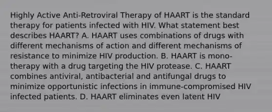 Highly Active Anti-Retroviral Therapy of HAART is the standard therapy for patients infected with HIV. What statement best describes HAART? A. HAART uses combinations of drugs with different mechanisms of action and different mechanisms of resistance to minimize HIV production. B. HAART is mono-therapy with a drug targeting the HIV protease. C. HAART combines antiviral, antibacterial and antifungal drugs to minimize opportunistic infections in immune-compromised HIV infected patients. D. HAART eliminates even latent HIV