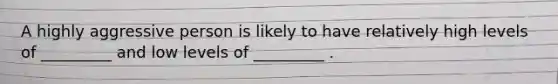 A highly aggressive person is likely to have relatively high levels of _________ and low levels of _________ .