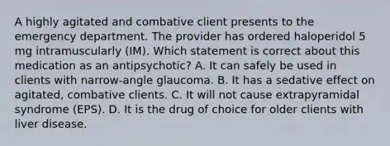 A highly agitated and combative client presents to the emergency department. The provider has ordered haloperidol 5 mg intramuscularly (IM). Which statement is correct about this medication as an antipsychotic? A. It can safely be used in clients with narrow-angle glaucoma. B. It has a sedative effect on agitated, combative clients. C. It will not cause extrapyramidal syndrome (EPS). D. It is the drug of choice for older clients with liver disease.