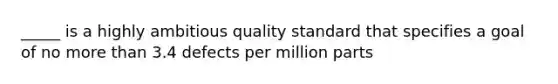 _____ is a highly ambitious quality standard that specifies a goal of no more than 3.4 defects per million parts