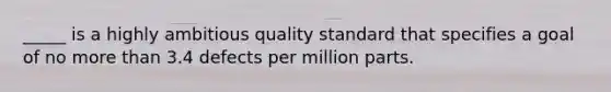 _____ is a highly ambitious quality standard that specifies a goal of no more than 3.4 defects per million parts.