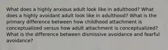 What does a highly anxious adult look like in adulthood? What does a highly avoidant adult look like in adulthood? What is the primary difference between how childhood attachment is conceptualized versus how adult attachment is conceptualized? What is the difference between dismissive avoidance and fearful avoidance?