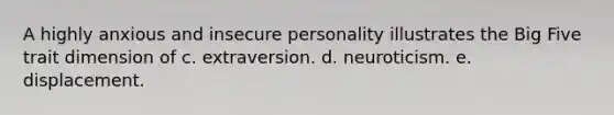 A highly anxious and insecure personality illustrates the Big Five trait dimension of c. extraversion. d. neuroticism. e. displacement.