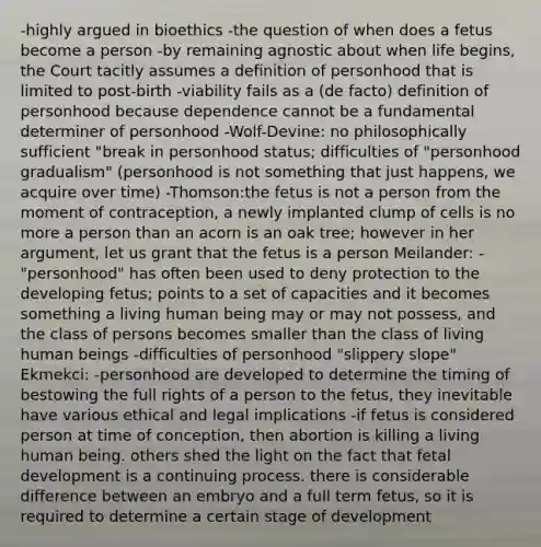 -highly argued in bioethics -the question of when does a fetus become a person -by remaining agnostic about when life begins, the Court tacitly assumes a definition of personhood that is limited to post-birth -viability fails as a (de facto) definition of personhood because dependence cannot be a fundamental determiner of personhood -Wolf-Devine: no philosophically sufficient "break in personhood status; difficulties of "personhood gradualism" (personhood is not something that just happens, we acquire over time) -Thomson:the fetus is not a person from the moment of contraception, a newly implanted clump of cells is no more a person than an acorn is an oak tree; however in her argument, let us grant that the fetus is a person Meilander: -"personhood" has often been used to deny protection to the developing fetus; points to a set of capacities and it becomes something a living human being may or may not possess, and the class of persons becomes smaller than the class of living human beings -difficulties of personhood "slippery slope" Ekmekci: -personhood are developed to determine the timing of bestowing the full rights of a person to the fetus, they inevitable have various ethical and legal implications -if fetus is considered person at time of conception, then abortion is killing a living human being. others shed the light on the fact that <a href='https://www.questionai.com/knowledge/kmyRuaFuMz-fetal-development' class='anchor-knowledge'>fetal development</a> is a continuing process. there is considerable difference between an embryo and a full term fetus, so it is required to determine a certain stage of development