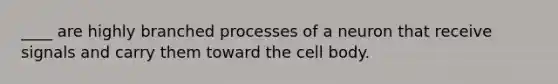 ____ are highly branched processes of a neuron that receive signals and carry them toward the cell body.