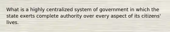 What is a highly centralized system of government in which the state exerts complete authority over every aspect of its citizens' lives.