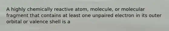 A highly chemically reactive atom, molecule, or molecular fragment that contains at least one unpaired electron in its outer orbital or valence shell is a