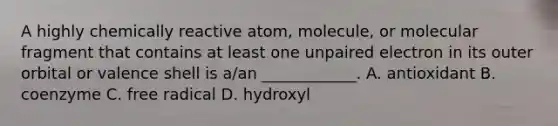 A highly chemically reactive atom, molecule, or molecular fragment that contains at least one unpaired electron in its outer orbital or valence shell is a/an ____________. A. antioxidant B. coenzyme C. free radical D. hydroxyl