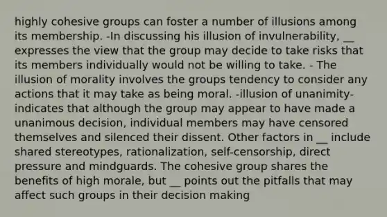 highly cohesive groups can foster a number of illusions among its membership. -In discussing his illusion of invulnerability, __ expresses the view that the group may decide to take risks that its members individually would not be willing to take. - The illusion of morality involves the groups tendency to consider any actions that it may take as being moral. -illusion of unanimity- indicates that although the group may appear to have made a unanimous decision, individual members may have censored themselves and silenced their dissent. Other factors in __ include shared stereotypes, rationalization, self-censorship, direct pressure and mindguards. The cohesive group shares the benefits of high morale, but __ points out the pitfalls that may affect such groups in their decision making